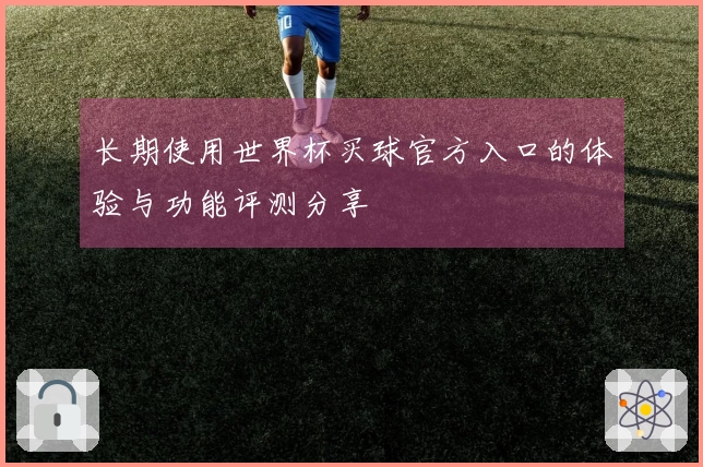 长期使用世界杯买球官方入口的体验与功能评测分享